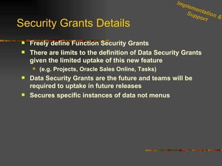 Security Grants Details Freely define Function Security Grants  There are limits to the definition of Data Security Grants given the limited uptake of this new feature (e.g. Projects, Oracle Sales Online, Tasks) Data Security Grants are the future and teams will be required to uptake in future releases Secures specific instances of data not menus Implementation & Support 