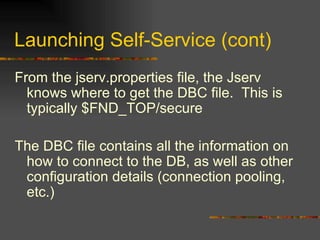 Launching Self-Service (cont) From the jserv.properties file, the Jserv knows where to get the DBC file.  This is typically $FND_TOP/secure The DBC file contains all the information on how to connect to the DB, as well as other configuration details (connection pooling, etc.) 