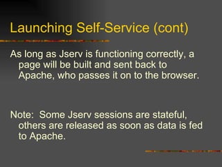 Launching Self-Service (cont) As long as Jserv is functioning correctly, a page will be built and sent back to Apache, who passes it on to the browser. Note:  Some Jserv sessions are stateful, others are released as soon as data is fed to Apache. 
