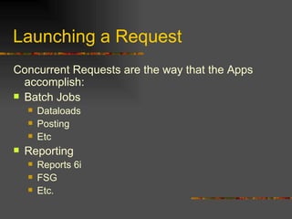 Launching a Request Concurrent Requests are the way that the Apps accomplish: Batch Jobs Dataloads Posting Etc Reporting Reports 6i FSG Etc. 