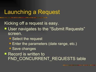 Launching a Request Kicking off a request is easy. User navigates to the “Submit Requests” screen. Select the request Enter the parameters (date range, etc.) Save changes Record is written to FND_CONCURRENT_REQUESTS table 