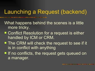Launching a Request (backend) What happens behind the scenes is a little more tricky. Conflict Resolution for a request is either handled by ICM or CRM.  The CRM will check the request to see if it is in conflict with anything If no conflicts, the request gets queued on a manager. 