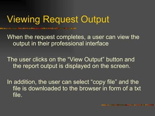Viewing Request Output When the request completes, a user can view the output in their professional interface The user clicks on the “View Output” button and the report output is displayed on the screen. In addition, the user can select “copy file” and the file is downloaded to the browser in form of a txt file. 