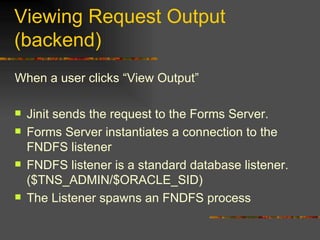 Viewing Request Output (backend) When a user clicks “View Output” Jinit sends the request to the Forms Server. Forms Server instantiates a connection to the FNDFS listener FNDFS listener is a standard database listener. ($TNS_ADMIN/$ORACLE_SID) The Listener spawns an FNDFS process 