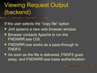 Viewing Request Output (backend) If the user selects the “copy file” option Jinit spawns a new web browser window. Browser contacts Apache to run the FNDWRR.exe CGI. FNDWRR.exe works as a pass-through to FNDFS As soon as the file is delivered, FNDFS goes away, and FNDWRR.exe loses authentication. 