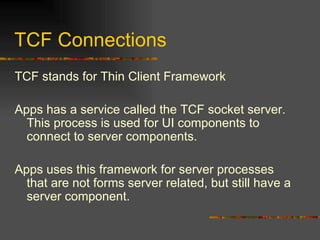TCF Connections TCF stands for Thin Client Framework Apps has a service called the TCF socket server.  This process is used for UI components to connect to server components. Apps uses this framework for server processes that are not forms server related, but still have a server component. 
