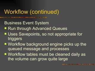 Workflow (continued) Business Event System Run through Advanced Queues Uses Savepoints, so not appropriate for triggers Workflow background engine picks up the queued message and processes Workflow tables must be cleaned daily as the volume can grow quite large 