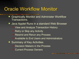 Oracle Workflow Monitor Graphically Monitor and Administer Workflow Transactions.  Java Applet Runs in a standard Web Browser View and Analyze Transaction History Retry or Skip any Activity Rewind and Rerun any Process Available to End Users and Administrators Summary of Key Activities Decision Makers in the Process Current Process Owners 