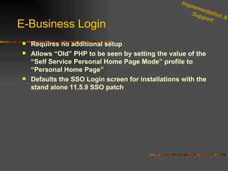 E-Business Login Requires no additional setup Allows “Old” PHP to be seen by setting the value of the “Self Service Personal Home Page Mode” profile to “Personal Home Page” Defaults the SSO Login screen for installations with the stand alone 11.5.9 SSO patch Implementation & Support 