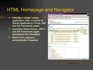 HTML Homepage and Navigator Provides a single, unified application index inclusive of Oracle Applications Forms, JSP and OA Framework pages Launches Oracle Forms, JSP’s, and OA Framework pages seamlessly from Navigator Starts Form sessions automatically if required 