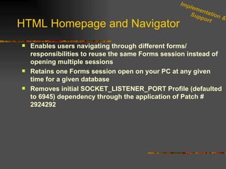 HTML Homepage and Navigator Enables users navigating through different forms/ responsibilities to reuse the same Forms session instead of opening multiple sessions Retains one Forms session open on your PC at any given time for a given database Removes initial SOCKET_LISTENER_PORT Profile (defaulted to 6945) dependency through the application of Patch # 2924292  Implementation & Support 