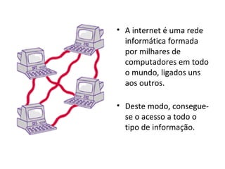 A internet é uma rede informática formada por milhares de computadores em todo o mundo, ligados uns aos outros. Deste modo, consegue-se o acesso a todo o tipo de informação. 