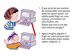 É que atrás de um monitor de computador uma pessoa pode ser quem quiser: um adulto pode fingir ser uma criança, um homem ser uma mulher, etc. S abias que este é um dos seus maiores perigos? Agora imagina alguém a fingir ser outra pessoa com más intenções (tipo roubar, raptar, enganar...). 