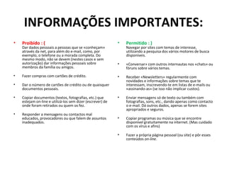 INFORMAÇÕES IMPORTANTES: Proibido : ( Dar dados pessoais a pessoas que se «conheçam» através da net, para além do e-mail, como, por exemplo, o telefone ou a morada completa. Do mesmo modo, não se devem (nestes casos e sem autorização) dar informações pessoais sobre membros da família ou amigos. Fazer compras com cartões de crédito. Dar o número de cartões de crédito ou de quaisquer documentos pessoais. Copiar documentos (textos, fotografias, etc.) que estejam on-line e utilizá-los sem dizer (escrever) de onde foram retirados ou quem os fez. Responder a mensagens ou contactos mal educados, provocadores ou que falem de assuntos inadequados. Permitido : ) Navegar por sites com temas de interesse, utilizando a pesquisa dos vários motores de busca disponíveis. «Conversar» com outros internautas nos «chats» ou fóruns sobre vários temas. Receber «Newsletters» regularmente com novidades e informações sobre temas que te interessam, inscrevendo-te em listas de e-mails ou «assinando-as» (se isso não implicar custos). Enviar mensagens só de texto ou também com fotografias, sons, etc., dando apenas como contacto o e-mail. Dá outros dados, apenas se forem sites apropriados e seguros. Copiar programas ou música que se encontre disponível gratuitamente na internet. (Mas cuidado com os vírus e afins) Fazer a própria página pessoal (ou site) e pôr esses conteúdos  on-line . 