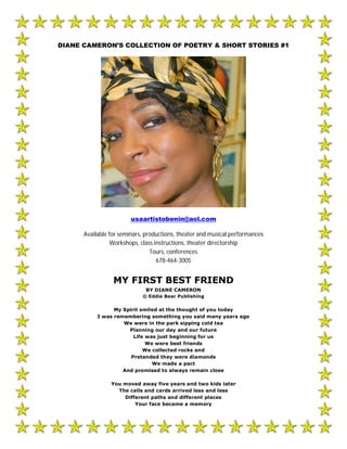 DIANE CAMERON’S COLLECTION OF POETRY & SHORT STORIES #1




                        usaartistobenin@aol.com

      Available for seminars, productions, theater and musical performances
                 Workshops, class instructions, theater directorship
                                Tours, conferences
                                   678-464-3005


                 MY FIRST BEST FRIEND
                             BY DIANE CAMERON
                            © Eddie Bear Publishing


                 My Spirit smiled at the thought of you today
           I was remembering something you said many years ago
                    We were in the park sipping cold tea
                      Planning our day and our future
                        Life was just beginning for us
                             We were best friends
                            We collected rocks and
                       Pretended they were diamonds
                               We made a pact
                    And promised to always remain close

                You moved away five years and two kids later
                  The calls and cards arrived less and less
                    Different paths and different places
                        Your face became a memory
 