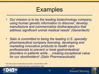 Examples Our mission is to be the leading biotechnology company, using human genetic information to discover, develop, manufacture and commercialize biotherapeutics that address significant unmet medical needs 1  (Genentech) Salix is committed to being the leading U.S. specialty pharmaceutical company licensing, developing and marketing innovative products to health care professionals to prevent or treat gastrointestinal disorders in patients while… creating exceptional value for our stockholders 2  (Salix Pharmaceuticals) 1. http://www.gene.com/gene/about/corporate/, accessed May 8, 2008 2. http://www.salix.com/about/index.aspx, accessed May 8, 2008 