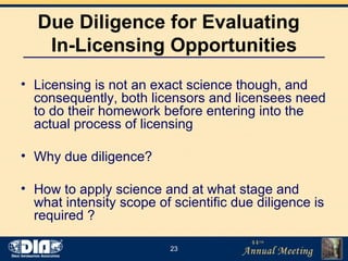 Due Diligence for Evaluating  In-Licensing Opportunities Licensing is not an exact science though, and consequently, both licensors and licensees need to do their homework before entering into the actual process of licensing Why due diligence? How to apply science and at what stage and what intensity scope of scientific due diligence is required ?  