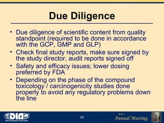 Due Diligence Due diligence of scientific content from quality standpoint (required to be done in accordance with the GCP, GMP and GLP) Check final study reports, make sure signed by the study director, audit reports signed off Safety and efficacy issues; lower dosing preferred by FDA  Depending on the phase of the compound toxicology / carcinogenicity studies done properly to avoid any regulatory problems down the line 