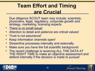 Team Effort and Timing  are Crucial Due diligence SCOUT team may include; scientists, physicians, legal, regulatory, corporate growth and strategy, marketing, licensing experts There is no small issue! Attention to detail and patience are critical values! Trust is not assurance! Keep information channels open! Streamline processes internally and externally Make sure you have the full scientific background The recent challenge is receiving ALL THE DATA AT THE RIGHT TIME to make an objective assessment and defend internally if the decision is made to pursue! 