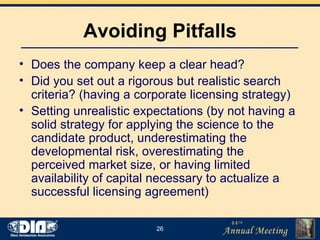 Avoiding Pitfalls Does the company keep a clear head? Did you set out a rigorous but realistic search criteria? (having a corporate licensing strategy) Setting unrealistic expectations (by not having a solid strategy for applying the science to the candidate product, underestimating the developmental risk, overestimating the perceived market size, or having limited availability of capital necessary to actualize a successful licensing agreement) 