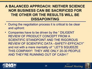 A BALANCED APPROACH: NEITHER SCIENCE NOR BUSINESS CAN BE SACRIFICED FOR THE OTHER OR THE RESULTS WILL BE DISSAPOINTING During the negotiation process it is critical to be clear and upfront: Companies have to be driven by the “ DILIGENT REVIEW OF PRODUCT CONCEPT FROM A SCIENTIFIC STANDPOINT AND THE RIGOROUS REVIEW OF SCIENTIFIC DATA –SAFETY-EFFICACY” and not with a mere mentality of “ LET’S SQUEEZE THIS COMPANY!  THEY ARE ONLY 20-30 PEOPLE AND THEY’RE RUNNING OUT OF CASH !” 