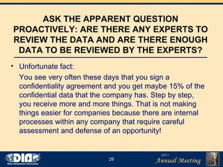ASK THE APPARENT QUESTION PROACTIVELY: ARE THERE ANY EXPERTS TO REVIEW THE DATA AND ARE THERE ENOUGH DATA TO BE REVIEWED BY THE EXPERTS? Unfortunate fact:  You see very often these days that you sign a confidentiality agreement and you get maybe 15% of the confidential data that the company has. Step by step, you receive more and more things. That is not making things easier for companies because there are internal processes within any company that require careful assessment and defense of an opportunity! 