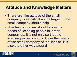 Attitude and Knowledge Matters Therefore, the attitude of the small company is as critical as the larger … the small company should help… Smaller companies should know the needs of licensing people in larger companies. It is not only so that the licensing experts should know the needs of the small company of the license, it is also the other way around 