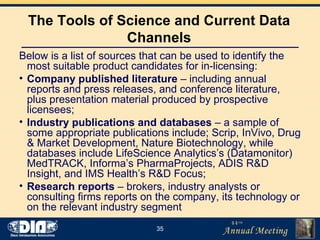 The Tools of Science and Current Data Channels Below is a list of sources that can be used to identify the most suitable product candidates for in-licensing: Company published literature  – including annual reports and press releases, and conference literature, plus presentation material produced by prospective licensees; Industry publications and databases  – a sample of some appropriate publications include; Scrip, InVivo, Drug & Market Development, Nature Biotechnology, while databases include LifeScience Analytics’s (Datamonitor) MedTRACK, Informa’s PharmaProjects, ADIS R&D Insight, and IMS Health’s R&D Focus; Research reports  – brokers, industry analysts or consulting firms reports on the company, its technology or on the relevant industry segment 