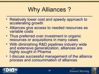 Why Alliances ? Relatively lower cost and speedy approach to accelerating growth Alliances give access to needed resources as variable costs Thus preferred over investment in organic resources or acquisitions in many cases With diminishing R&D pipelines industry wide and extensive generalization, alliances are highly sought in Pharma  I discuss successful management of the alliance process and consummation of alliances 