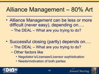 Alliance Management – 80% Art Alliance Management can be less or more difficult (never easy), depending on…. The DEAL – What are you trying to do? Successful closing (partly) depends on…. The DEAL – What are you trying to do? Other factors like  Negotiator’s/Licensee/Licensor sophistication Needs/motivation of both parties 