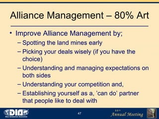 Alliance Management – 80% Art Improve Alliance Management by; Spotting the land mines early Picking your deals wisely (if you have the choice) Understanding and managing expectations on both sides Understanding your competition and, Establishing yourself as a, ’can do’ partner that people like to deal with 