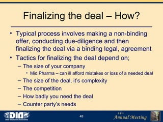 Finalizing the deal – How? Typical process involves making a non-binding offer, conducting due-diligence and then finalizing the deal via a binding legal, agreement Tactics for finalizing the deal depend on; The size of your company Mid Pharma – can ill afford mistakes or loss of a needed deal The size of the deal, it’s complexity The competition How badly you need the deal Counter party’s needs 