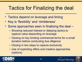 Tactics for Finalizing the deal Tactics depend on leverage and timing Key is ‘flexibility’ and ‘nimbleness’  Some approaches seen in finalizing the deal – Showing reduced interest or delaying tactics to capture value depending on leverage Closing on key binding commercial terms for a small duration before conducting due diligence Closing in two steps to capture exclusivity Use of exploding offers and creative approaches (options) 