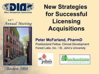 New Strategies  for Successful Licensing Acquisitions Peter McFarland, PharmD Postdoctoral Fellow, Clinical Development Forest Labs, Inc. / St. John’s University 
