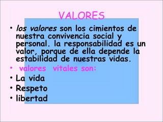 VALORES los valores  son los cimientos de nuestra convivencia social y personal. la responsabilidad es un valor, porque de ella depende la estabilidad de nuestras vidas. valores  vitales son: La vida  Respeto libertad 