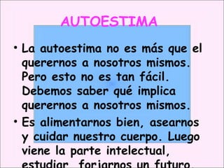 AUTOESTIMA  La autoestima no es más que el querernos a nosotros mismos. Pero esto no es tan fácil. Debemos saber qué implica querernos a nosotros mismos. Es alimentarnos bien, asearnos y cuidar nuestro cuerpo. Luego viene la parte intelectual, estudiar, forjarnos un futuro. 