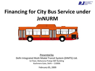 Financing for City Bus Service under JnNURM February 05, 2009 Presented by Delhi Integrated Multi Modal Transit System (DIMTS) Ltd. Ist Floor, Maharana Pratap ISBT Building Kashmere Gate, Delhi – 110006 
