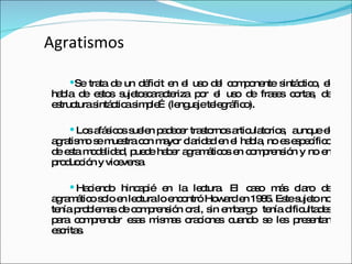 Agratismos Se trata de un déficit en el uso del componente sintáctico, el habla de estos sujetoscaracteriza por el uso de frases cortas, de estructura sintáctica simple…(lenguaje telegráfico). Los afásicos suelen padecer trastornos articulatorios,  aunque el agratismo se muestra con mayor claridad en el habla, no es específico de esta modalidad, puede haber agramáticos en comprensión y no en producción y viceversa. Haciendo hincapié en la lectura. El caso más claro de agramático solo en lectura lo encontró Howard en 1985. Este sujeto no tenía problemas de comprensión oral, sin embargo  tenía dificultades para comprender esas mismas oraciones cuando se les presentan escritas. 