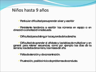 Niños hasta 9 años Particular dificultad para aprender a leer y escribir Persistente tendencia a escribir los números en espejo o en dirección o orientación inadecuada. Dificultad para distinguir la izquierda de la derecha.  Dificultad de aprender el alfabeto y las tablas de multiplicar y en general para retener secuencias, como por ejemplo los días de la semana, los dedos de la mano, los meses del año.  Falta de atención y de concentración.  Frustración, posible inicio de problemas de conducta.  