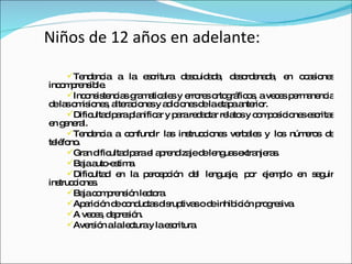 Niños de 12 años en adelante: Tendencia a la escritura descuidada, desordenada, en ocasiones incomprensible.  Inconsistencias gramaticales y errores ortográficos, a veces permanencia de las omisiones, alteraciones y adiciones de la etapa anterior. Dificultad para planificar y para redactar relatos y composiciones escritas en general.  Tendencia a confundir las instrucciones verbales y los números de teléfono.  Gran dificultad para el aprendizaje de lenguas extranjeras.  Baja auto-estima.  Dificultad en la percepción del lenguaje, por ejemplo en seguir instrucciones. Baja comprensión lectora.  Aparición de conductas disruptivas o de inhibición progresiva.  A veces, depresión. Aversión a la lectura y la escritura.  