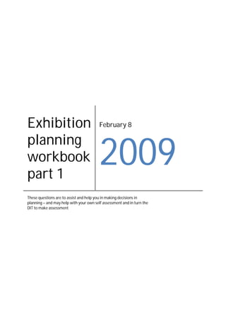 Exhibition                               February 8

planning
                                         2009
workbook
part 1
These questions are to assist and help you in making decisions in
planning – and may help with your own self assessment and in turn the
DIT to make assessment
 