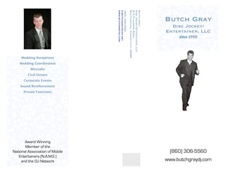 www.butchgraydj.com
                                 djbutchgray@cox.net
                                 (860) 306-5560

                                                       Southington, Connecticut 06489
                                                       815 Flanders Road
                                                       Disc Jockey/Entertainer, LLC
                                                       Butch Gray
                                                                                        Butch Gray
                                                                                          Disc Jockey/
                                                                                        Entertainer, LLC
                                                                                             since 1990



     Wedding Receptions
    Wedding Coordination
          Mitzvahs
         Civil Unions
      Corporate Events
    Sound Reinforcement
      Private Functions




       Award Winning
       Member of the
                                                                                          (860) 306-5560
National Association of Mobile
   Entertainers (N.A.M.E.)
                                                                                        www.butchgraydj.com
     and the DJ Network
 