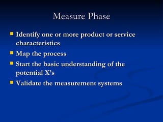 Measure Phase Identify one or more product or service characteristics Map the process Start the basic understanding of the potential X’s Validate the measurement systems