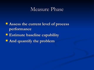 Measure Phase Assess the current level of process performance Estimate baseline capability And quantify the problem