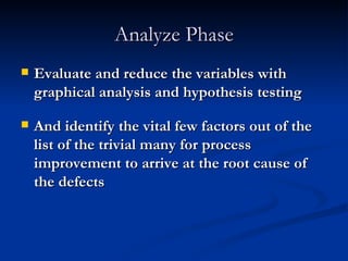 Analyze Phase Evaluate and reduce the variables with graphical analysis and hypothesis testing And identify the vital few factors out of the list of the trivial many for process improvement to arrive at the root cause of the defects