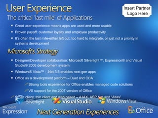 Great user experience means apps are used and more usable Proven payoff: customer loyalty and employee productivity It’s often the last mile-either left out, too hard to integrate, or just not a priority in systems development Designer/Developer collaboration: Microsoft Silverlight™, Expression® and Visual Studio® 2008 development system Windows® Vista™ - .Net 3.5 enables next gen apps Office as a development platform – Duet and OBA Strong tools experience for Office enables managed code solutions VS support for the 2007 version of Office Smart client, thin client and web based – AJAX, ASP.Net and “Atlas” Insert Partner  Logo Here 