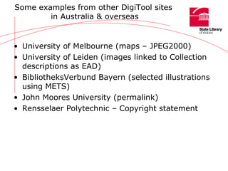 Some examples from other DigiTool sites  in Australia & overseas University of Melbourne (maps – JPEG2000) University of Leiden (images linked to Collection descriptions as EAD) BibliotheksVerbund Bayern (selected illustrations using METS) John Moores University (permalink) Rensselaer Polytechnic – Copyright statement 