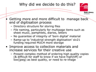 Why did we decide to do this? Getting more and more difficult to  manage back end of digitisation process Directory structure for storing files File naming, particularly for multipage items such as sheet music, pamphlets, diaries, letters No guarantee of integrity of ‘born digital’ material Ramp-up to ‘industrial strength digitisation’ slv21 funding required MUCH more storage Improve access to collection materials and increase services for their creative use Present complex method of ordering high quality copies (& difficult for staff to know if we have high(tiff) or low(jpeg) as best quality, or need to re-image 