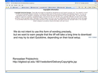 http://digitool.rpi.edu:1801/webclient/DeliveryCopyrights.jsp Rensselaer Polytechnic http://digitool.rpi.edu:1801/webclient/DeliveryCopyrights.jsp We do not intent to use this form of wording precisely,  but we want to warn people that the tiff will take a long time to download and may try to start Quicktime, depending on their local setup. 
