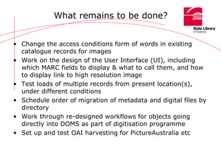 What remains to be done? Change the access conditions form of words in existing catalogue records for images Work on the design of the User Interface (UI), including which MARC fields to display & what to call them, and how to display link to high resolution image Test loads of multiple records from present location(s), under different conditions Schedule order of migration of metadata and digital files by directory Work through re-designed workflows for objects going directly into DOMS as part of digitisation programme Set up and test OAI harvesting for PictureAustralia etc 